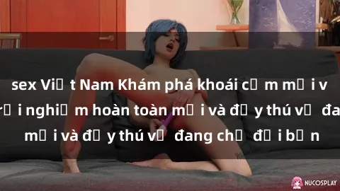 sex Việt Nam Khám phá khoái cảm mới với sex gái Tây: Trải nghiệm hoàn toàn mới và đầy thú vị đang chờ đợi bạn