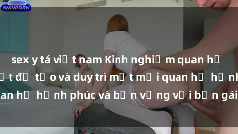 sex y tá việt nam Kinh nghiệm quan hệ với gái Tây: Bí quyết để tạo và duy trì một mối quan hệ hạnh phúc và bền vững với bạn gái nước ngoại