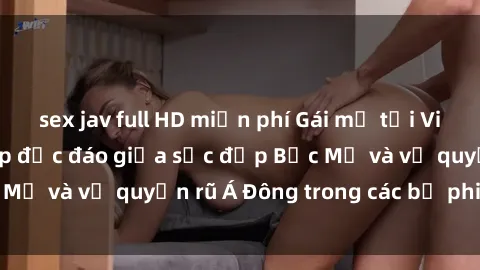 sex jav full HD miễn phí Gái mỹ tại Việt Nam: Sự kết hợp độc đáo giữa sắc đẹp Bắc Mỹ và vẻ quyến rũ Á Đông trong các bộ phim sex.