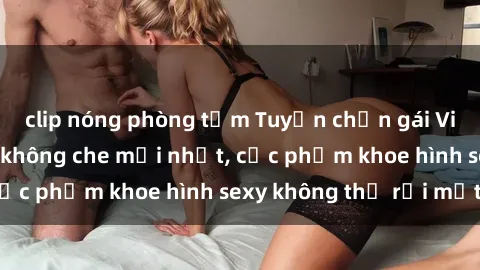 clip nóng phòng tắm Tuyển chọn gái Việt Nam nude đẹp không che mới nhất, cực phẩm khoe hình sexy không thể rời mắt