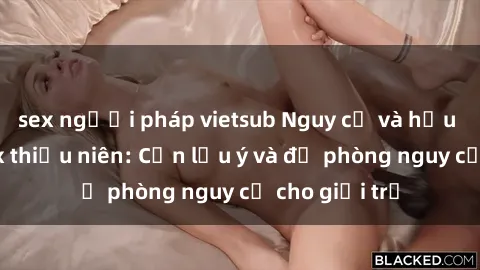 sex người pháp vietsub Nguy cơ và hậu quả của sex thiếu niên: Cần lưu ý và đề phòng nguy cơ cho giới trẻ