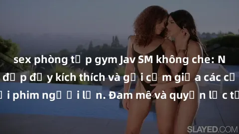 sex phòng tập gym Jav SM không che: Những cảnh đánh đập đầy kích thích và gợi cảm giữa các cặp đôi trong thế giới phim người lớn. Đam mê và quyền lực tương phản tạo nên những tình huống độc đáo và hấp