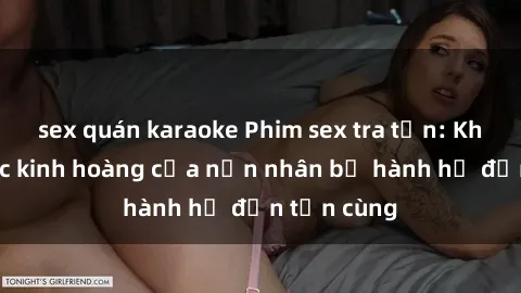 sex quán karaoke Phim sex tra tấn: Khoảnh khắc kinh hoàng của nạn nhân bị hành hạ đến tận cùng