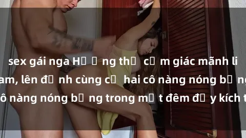 sex gái nga Hưởng thụ cảm giác mãnh liệt với sex  Việt Nam, lên đỉnh cùng cả hai cô nàng nóng bỏng trong một đêm đầy kích thích.