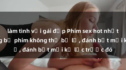 làm tình với gái đẹp Phim sex hot nhất năm  Top những bộ phim không thể bỏ lỡ, đánh bật mọi kỷ lục trước đó