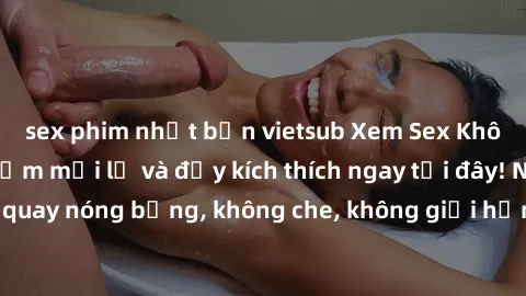 sex phim nhật bản vietsub Xem Sex Không Che: Trải nghiệm mới lạ và đầy kích thích ngay tại đây! Những cảnh quay nóng bỏng, không che, không giới hạn đang chờ đón bạn. Đừng bỏ lỡ!