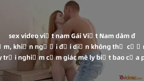 sex video việt nam Gái Việt Nam dâm đãng làm tình say đắm, khiến người đối diện không thể cưỡng lại được. Hãy trải nghiệm cảm giác mê ly biết bao của phong cách yêu đương đậm chất dân tộc!