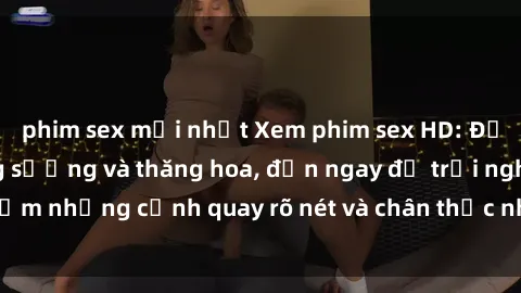 phim sex mới nhất Xem phim sex HD: Đỉnh cao của sự sung sướng và thăng hoa, đến ngay để trải nghiệm những cảnh quay rõ nét và chân thực nhất. Hãy cùng khám phá!