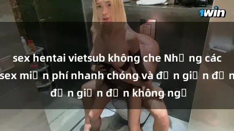 sex hentai vietsub không che Những cách tải phim sex miễn phí nhanh chóng và đơn giản đến không ngờ