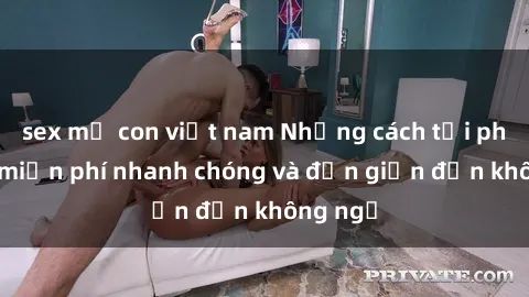 sex mẹ con việt nam Những cách tải phim sex miễn phí nhanh chóng và đơn giản đến không ngờ
