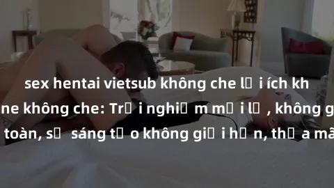 sex hentai vietsub không che lợi ích khi tham gia sex online không che: Trải nghiệm mới lạ, không gian an toàn, sự sáng tạo không giới hạn, thỏa mãn nhu cầu tình dục của bạn.