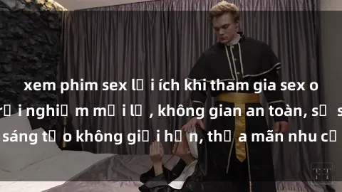 xem phim sex lợi ích khi tham gia sex online không che: Trải nghiệm mới lạ, không gian an toàn, sự sáng tạo không giới hạn, thỏa mãn nhu cầu tình dục của bạn.