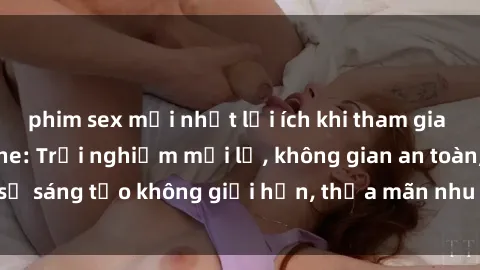 phim sex mới nhất lợi ích khi tham gia sex online không che: Trải nghiệm mới lạ, không gian an toàn, sự sáng tạo không giới hạn, thỏa mãn nhu cầu tình dục của bạn.