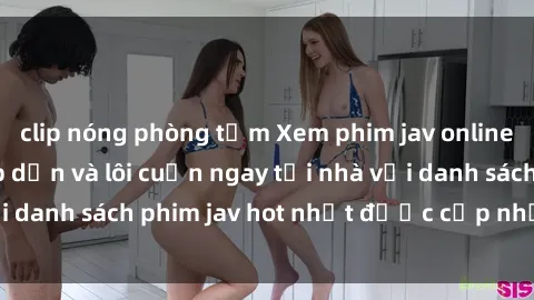 clip nóng phòng tắm Xem phim jav online: trải nghiệm hấp dẫn và lôi cuốn ngay tại nhà với danh sách phim jav hot nhất được cập nhật liên tục.