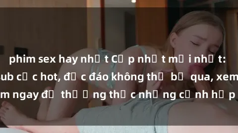 phim sex hay nhất Cập nhật mới nhất: Top phim JAV Vietsub cực hot, độc đáo không thể bỏ qua, xem ngay để thưởng thức những cảnh hấp dẫn và đầy kích thích!