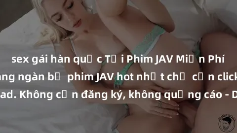 sex gái hàn quốc Tải Phim JAV Miễn Phí - Thưởng thức hàng ngàn bộ phim JAV hot nhất chỉ cần click download. Không cần đăng ký, không quảng cáo - Dễ dàng tải về và xem online!