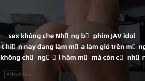sex không che Những bộ phim JAV idol không che hot nhất hiện nay đang làm mưa làm gió trên mạng, hấp dẫn không chỉ người hâm mộ mà còn cả những ai mới tìm hiểu về thể loại này!