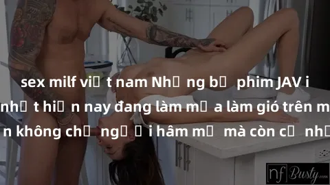 sex milf việt nam Những bộ phim JAV idol không che hot nhất hiện nay đang làm mưa làm gió trên mạng, hấp dẫn không chỉ người hâm mộ mà còn cả những ai mới tìm hiểu về thể loại này!