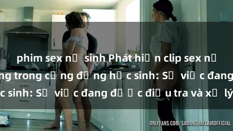 phim sex nữ sinh Phát hiện clip sex nữ sinh gây chấn động trong cộng đồng học sinh: Sự việc đang được điều tra và xử lý