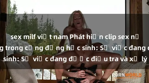 sex milf việt nam Phát hiện clip sex nữ sinh gây chấn động trong cộng đồng học sinh: Sự việc đang được điều tra và xử lý