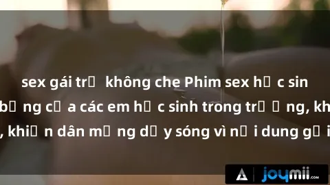 sex gái trẻ không che Phim sex học sinh: Hành động nóng bỏng của các em học sinh trong trường, khiến dân mạng dậy sóng vì nội dung gợi cảm và kích thích.