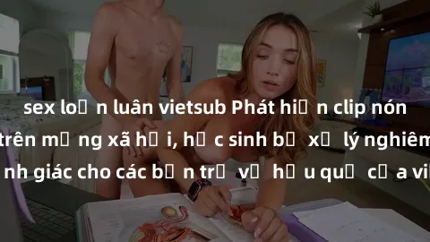sex loạn luân vietsub Phát hiện clip nóng sinh viên gây sốt trên mạng xã hội, học sinh bị xử lý nghiêm ngặt. Đây là cảnh giác cho các bạn trẻ về hậu quả của việc chia sẻ thông tin trái phép trên inter