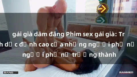 gái già dâm đãng Phim sex gái già: Trải nghiệm tình dục đỉnh cao của những người phụ nữ trưởng thành