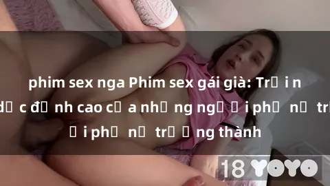 phim sex nga Phim sex gái già: Trải nghiệm tình dục đỉnh cao của những người phụ nữ trưởng thành