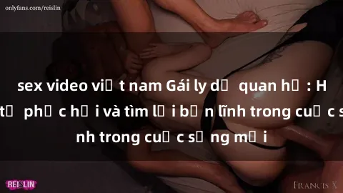 sex video việt nam Gái ly dị quan hệ: Hành trình tự phục hồi và tìm lại bản lĩnh trong cuộc sống mới
