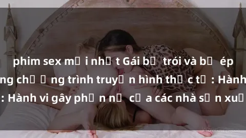 phim sex mới nhất Gái bị trói và bị ép buộc làm tình trong chương trình truyền hình thực tế: Hành vi gây phẫn nộ của các nhà sản xuất và người xem.