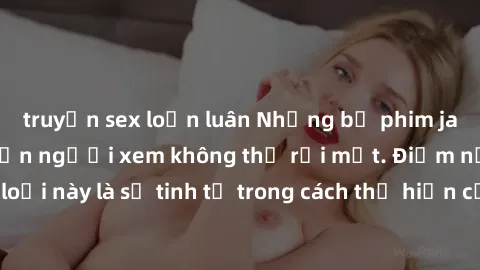 truyện sex loạn luân Những bộ phim jav SM không che khiến người xem không thể rời mắt. Điểm nổi bật của thể loại này là sự tinh tế trong cách thể hiện cảm xúc và sự hấp dẫn của những cảnh quay.