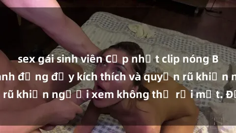 sex gái sinh viên Cập nhật clip nóng BDSM: Những pha hành động đầy kích thích và quyến rũ khiến người xem không thể rời mắt. Đừng bỏ lỡ!