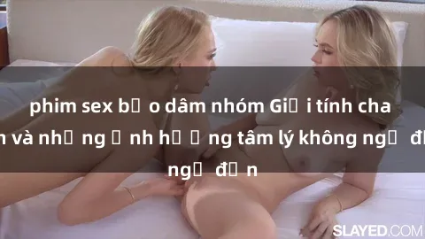 phim sex bạo dâm nhóm Giới tính cha con và những ảnh hưởng tâm lý không ngờ đến