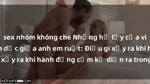 sex nhóm không che Những hệ lụy của việc có quan hệ tình dục giữa anh em ruột: Điều gì xảy ra khi hành động cấm kỵ diễn ra trong gia đình?