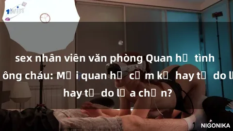 sex nhân viên văn phòng Quan hệ tình dục giữa ông cháu: Mối quan hệ cấm kỵ hay tự do lựa chọn?