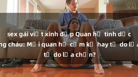 sex gái việt xinh đẹp Quan hệ tình dục giữa ông cháu: Mối quan hệ cấm kỵ hay tự do lựa chọn?