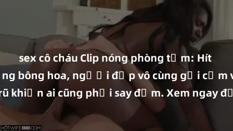 sex cô cháu Clip nóng phòng tắm: Hít thở nồng nàn hương bông hoa, người đẹp vô cùng gợi cảm và quyến rũ khiến ai cũng phải say đắm. Xem ngay để trải nghiệm điều đặc biệt!