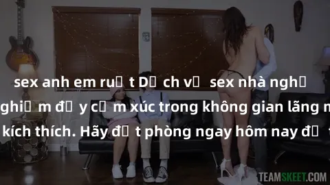 sex anh em ruột Dịch vụ sex nhà nghỉ đẳng cấp: Trải nghiệm đầy cảm xúc trong không gian lãng mạn, đầy kích thích. Hãy đặt phòng ngay hôm nay để thỏa mãn khát khao của bạn!