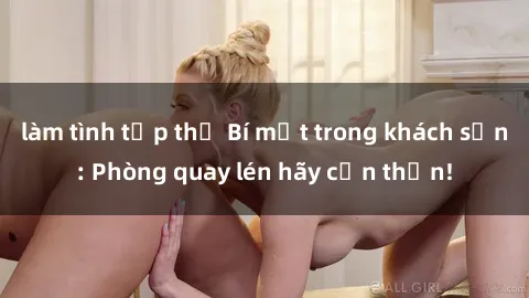 làm tình tập thể Bí mật trong khách sạn: Phòng quay lén hãy cẩn thận!