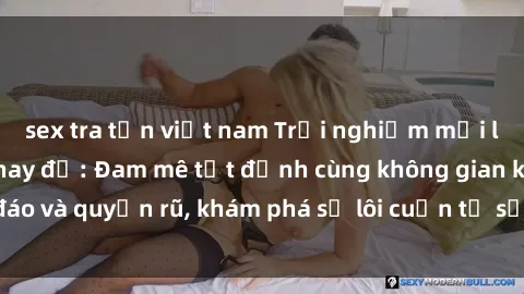 sex tra tấn việt nam Trải nghiệm mới lạ với sex phòng thay đồ: Đam mê tột đỉnh cùng không gian kín đáo và quyến rũ, khám phá sự lôi cuốn từ sự hấp dẫn của nơi này.