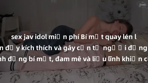 sex jav idol miễn phí Bí mật quay lén làm tình: Câu chuyện đầy kích thích và gây cấn từ người đứng sau camera. Hành động bí mật, đam mê và liều lĩnh khiến cho tình yêu trở nên mãnh liệt hơn bao giờ hế