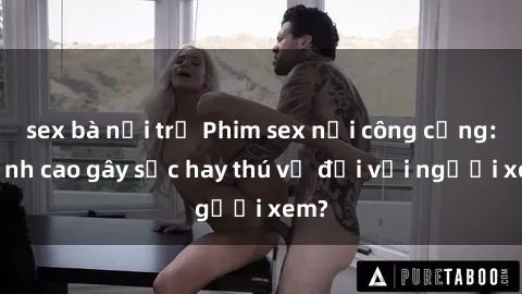 sex bà nội trợ Phim sex nơi công cộng: Đỉnh cao gây sốc hay thú vị đối với người xem?