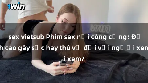 sex vietsub Phim sex nơi công cộng: Đỉnh cao gây sốc hay thú vị đối với người xem?