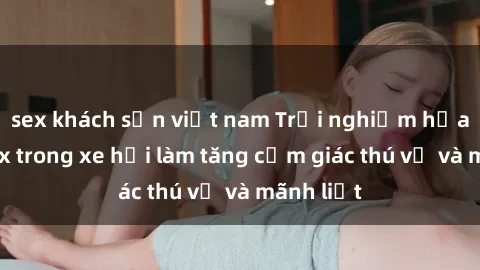 sex khách sạn việt nam Trải nghiệm hứa hẹn: Sex trong xe hơi làm tăng cảm giác thú vị và mãnh liệt