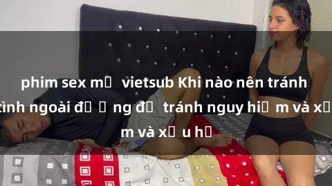 phim sex mỹ vietsub Khi nào nên tránh làm tình ngoài đường để tránh nguy hiểm và xấu hổ