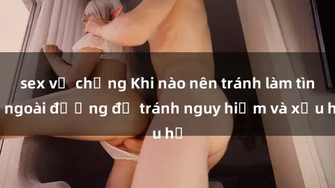 sex vợ chồng Khi nào nên tránh làm tình ngoài đường để tránh nguy hiểm và xấu hổ
