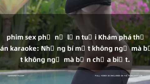 phim sex phụ nữ lớn tuổi Khám phá thế giới sex ở quán karaoke: Những bí mật không ngờ mà bạn chưa biết.