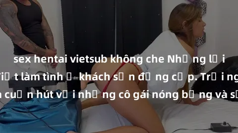 sex hentai vietsub không che Những lời mời bí mật: Gái Việt làm tình ở khách sạn đẳng cấp. Trải nghiệm độc đáo và cuốn hút với những cô gái nóng bỏng và sẵn lòng thỏa mãn mọi nhu cầu của bạn.