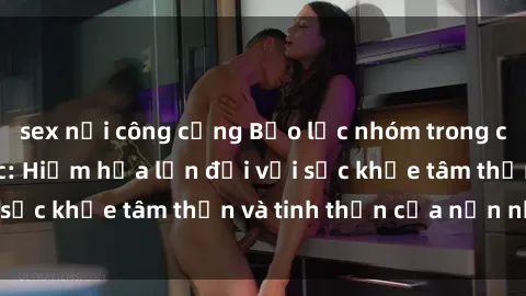 sex nơi công cộng Bạo lực nhóm trong các hành vi tình dục: Hiểm họa lớn đối với sức khỏe tâm thần và tinh thần của nạn nhân.