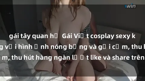 gái tây quan hệ Gái Việt cosplay sexy khiến fan phát cuồng với hình ảnh nóng bỏng và gợi cảm, thu hút hàng ngàn lượt like và share trên mạng xã hội.
